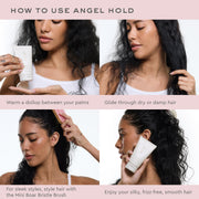 how to use angel hold
warm a dollop between your palms 
glide through dry or damp hair
for sleek styles style hair with the mini boar bristle brush
enjoy your silky frizz free smooth hair