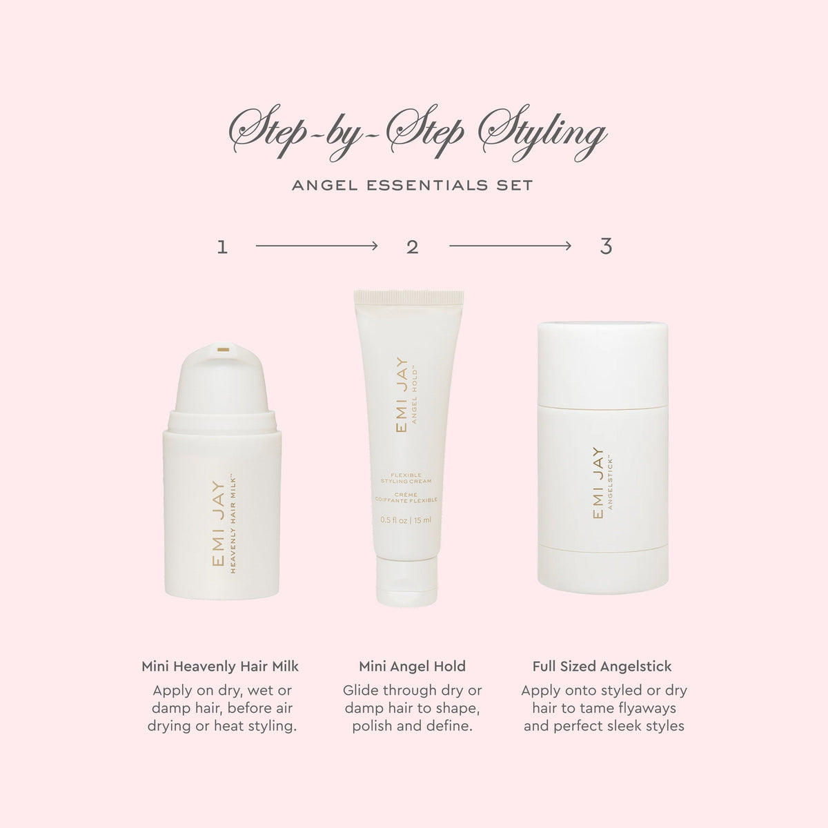 Step by Step Styling
Angel Essentials Set
1 Mini Heavenly Hair Milk Apply on dry wet or damp hair before air drying or heat styling
2 Mini Angel Hold Glide through dry or damp hair to shape polish and define
3 Full Sized Angelstick Apply onto styled or dry hair to tame flyaways and perfect sleek styles
